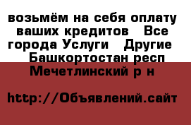 возьмём на себя оплату ваших кредитов - Все города Услуги » Другие   . Башкортостан респ.,Мечетлинский р-н